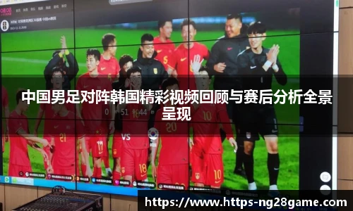 中国男足对阵韩国精彩视频回顾与赛后分析全景呈现