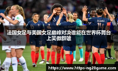 法国女足与美国女足巅峰对决谁能在世界杯舞台上笑傲群雄
